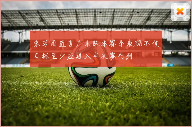 朱芳雨直言广东队本赛季表现不佳目标至少应进入半决赛行列