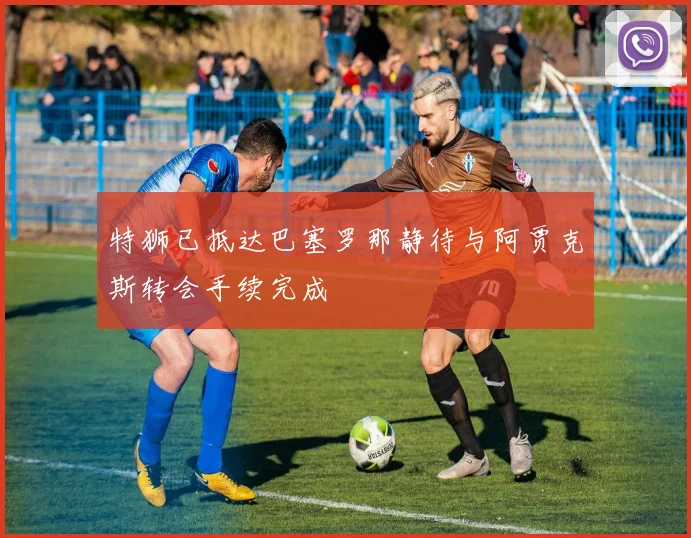 特狮已抵达巴塞罗那静待与阿贾克斯转会手续完成