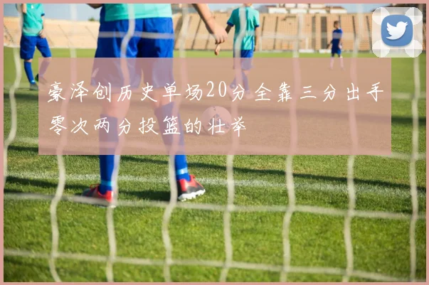 豪泽创历史单场20分全靠三分出手零次两分投篮的壮举