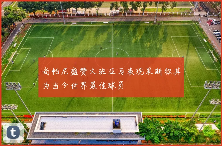 尚帕尼盛赞文班亚马表现果断称其为当今世界最佳球员