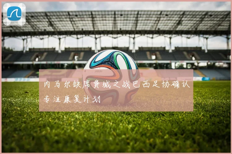 内马尔缺席费城之战巴西足协确认专注康复计划