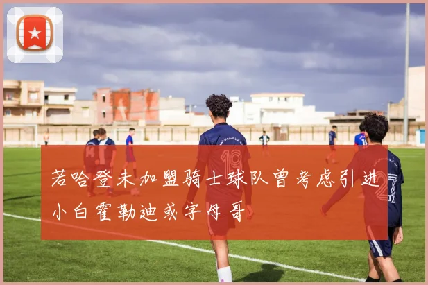 若哈登未加盟骑士球队曾考虑引进小白霍勒迪或字母哥