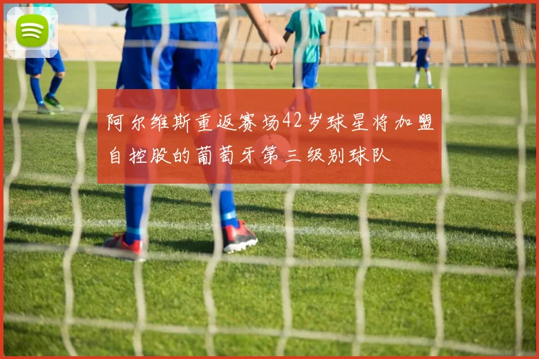 阿尔维斯重返赛场42岁球星将加盟自控股的葡萄牙第三级别球队