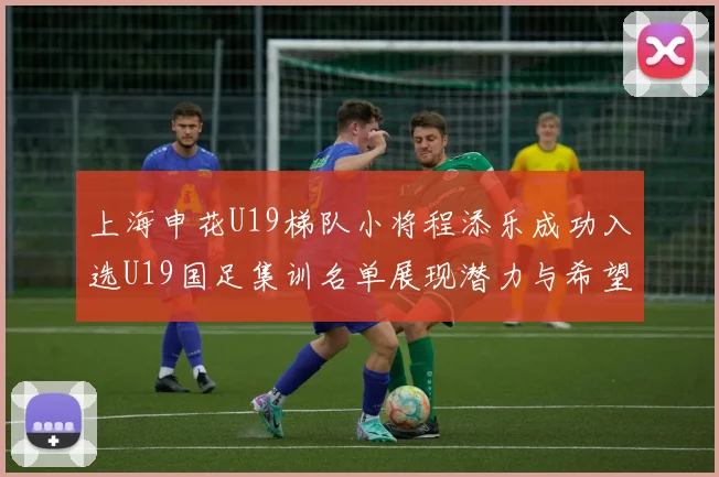 上海申花U19梯队小将程添乐成功入选U19国足集训名单展现潜力与希望