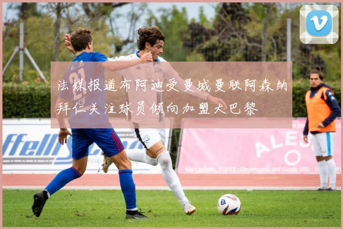 法媒报道布阿迪受曼城曼联阿森纳拜仁关注球员倾向加盟大巴黎