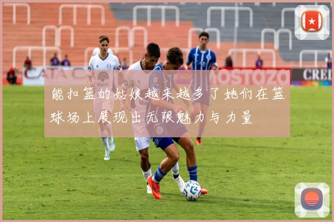 能扣篮的姑娘越来越多了她们在篮球场上展现出无限魅力与力量
