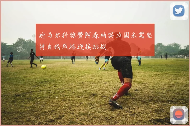 迪马尔科称赞阿森纳实力国米需坚持自我风格迎接挑战