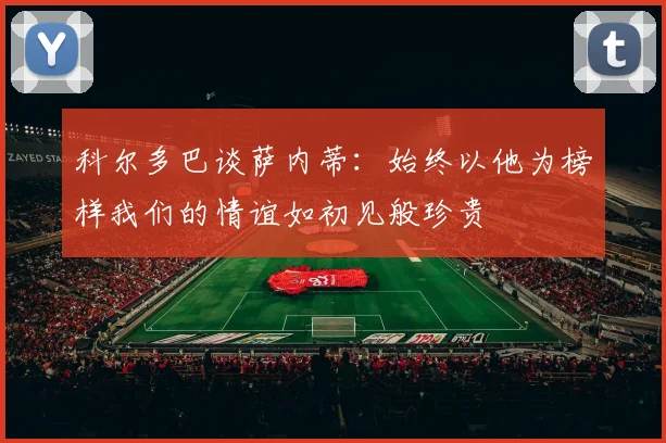 科尔多巴谈萨内蒂：始终以他为榜样我们的情谊如初见般珍贵