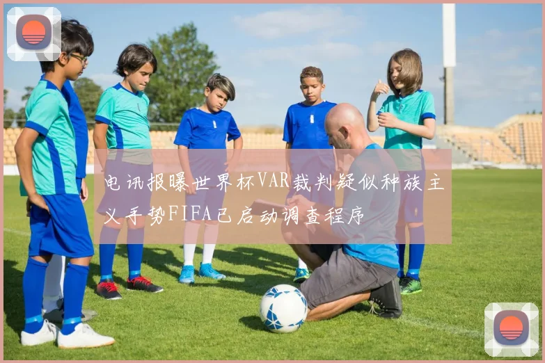 电讯报曝世界杯VAR裁判疑似种族主义手势FIFA已启动调查程序