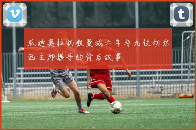 瓜迪奥拉执教曼城六年与九位切尔西主帅握手的背后故事