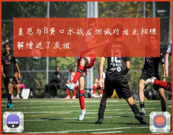 基恩与B费口水战后坦诚对话互相理解增进了友谊