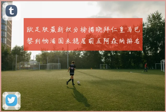 欧足联最新积分榜揭晓拜仁皇马巴黎利物浦国米稳居前五阿森纳排名第七