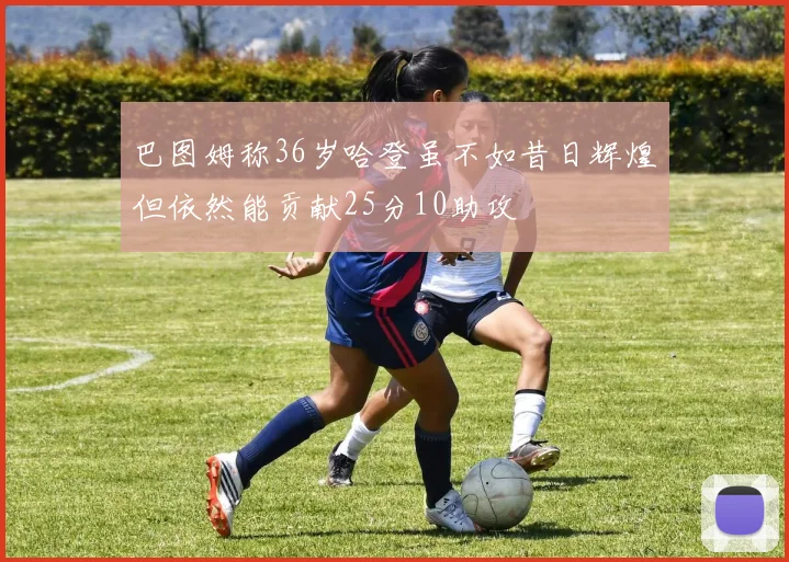 巴图姆称36岁哈登虽不如昔日辉煌但依然能贡献25分10助攻