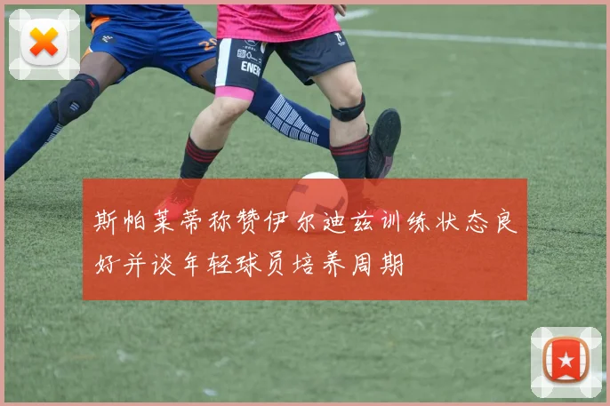 斯帕莱蒂称赞伊尔迪兹训练状态良好并谈年轻球员培养周期