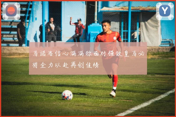 马诺洛信心满满称面对强敌皇马必将全力以赴再创佳绩