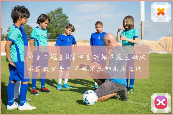 冲击三冠王B席坦言英超争冠主动权不在我们手中不确定瓜帅未来去向