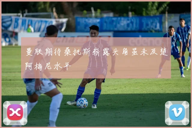 曼联期待桑托斯崭露头角虽未及楚阿梅尼水平