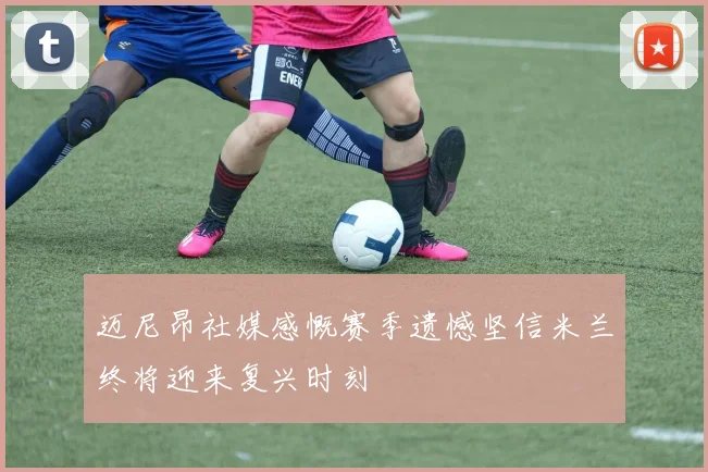 迈尼昂社媒感慨赛季遗憾坚信米兰终将迎来复兴时刻
