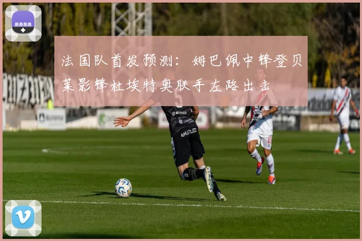 法国队首发预测：姆巴佩中锋登贝莱影锋杜埃特奥联手左路出击