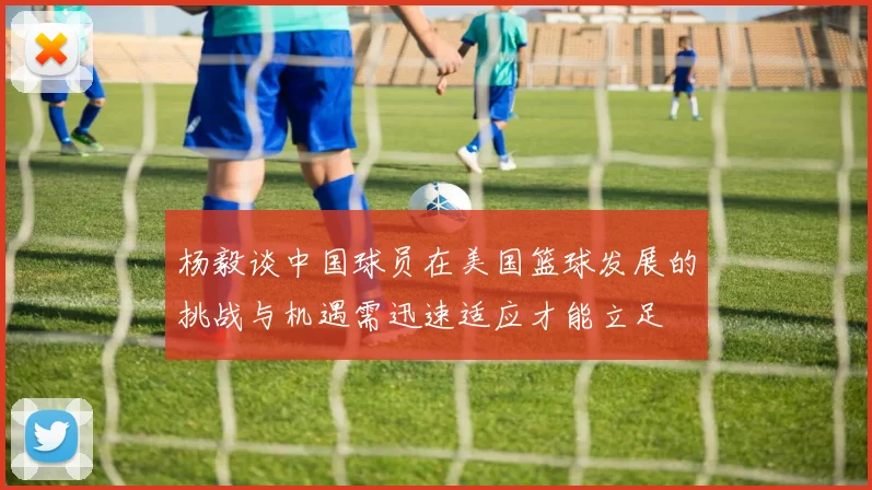 杨毅谈中国球员在美国篮球发展的挑战与机遇需迅速适应才能立足