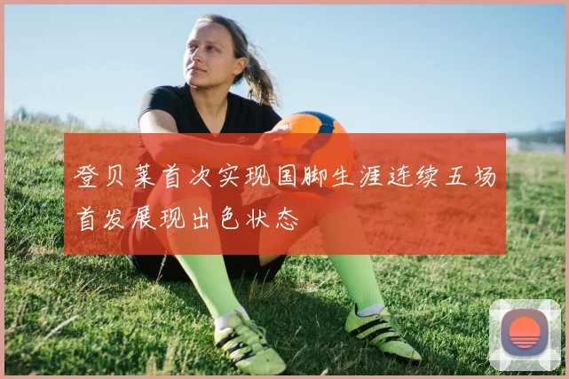 登贝莱首次实现国脚生涯连续五场首发展现出色状态